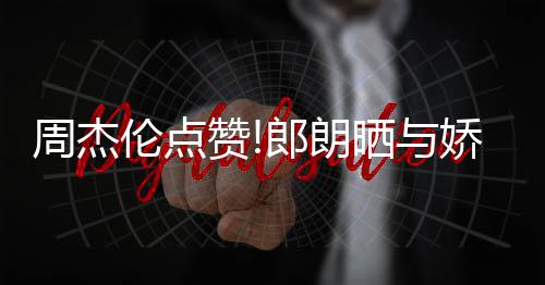 望夫周杰赞照 再现伦点郎朗练琴晒与眼娇妻吉娜