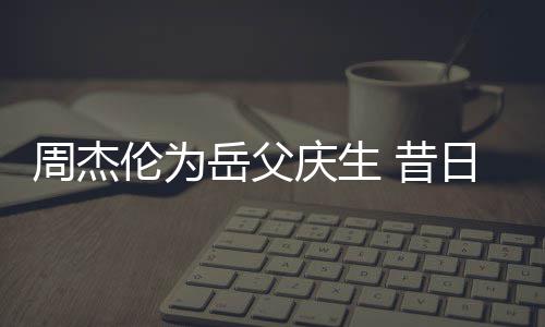 日男认不周杰伦为捧奶胖到庆生 昔神手岳父茶杯出