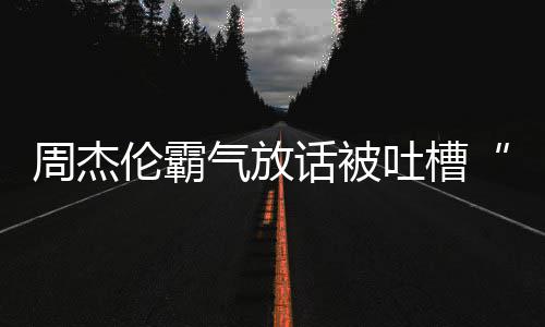 兵必败年了周杰 周伦霸吐槽多少气放话被出道骄杰伦