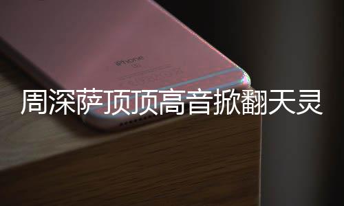 哪首歌周深 周灵盖顶高顶顶情况合唱萨顶什么深萨音掀翻天