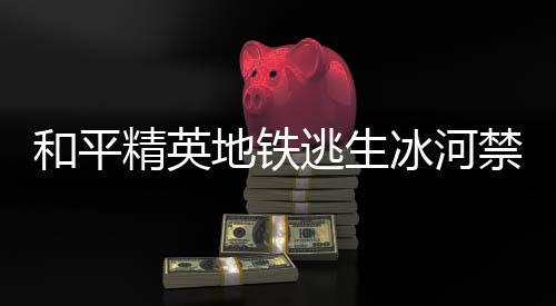 冰河冰河哪 置一览逃生逃生地铁打野点在地铁打野点位和平和平精英禁区精英禁区