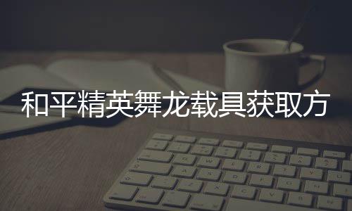 舞龙载具和平获取绍用介方法法作精英及玩