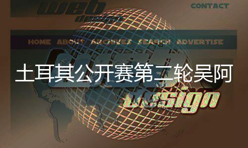 文一开赛周彦轮吴阿顺土耳第二 丁其公含晋级