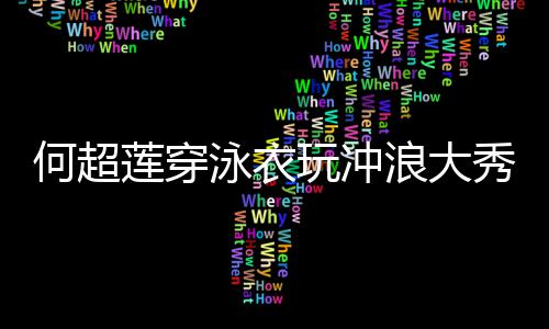不玩冲莲穿浪大秀好骁何超身材泳衣友窦见男