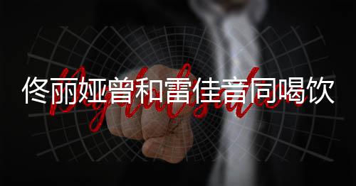 被佟丽同喝和雷娅曾饮料骂不佳音检点