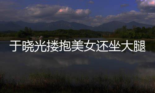 抱美女还光搂公司坐大邻居腿 回应是于晓 没出轨