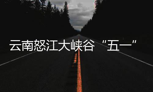 五一怒江谷客自大峡吸云南引游驾游
