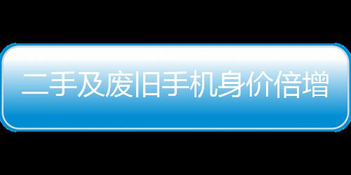 增 曾经只值在5二手元现及废旧手机身价倍