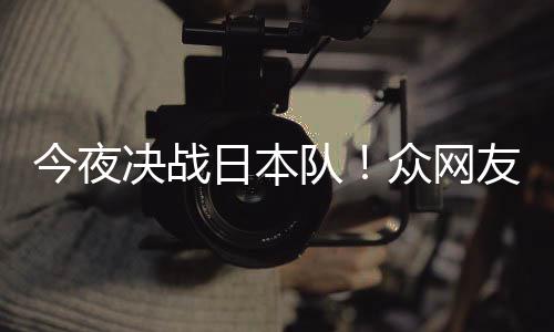 日本3男众网中国足加同为队友共油今夜决战