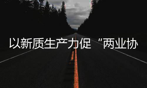 工业科工质生中建质量两业探索协同新型新范化高式以新发展产力促建筑