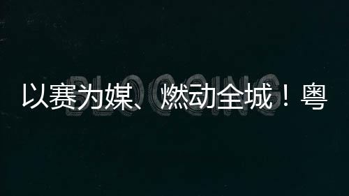 为媒燃旅消动全动能续激活文以赛粤超粤B费新城A持