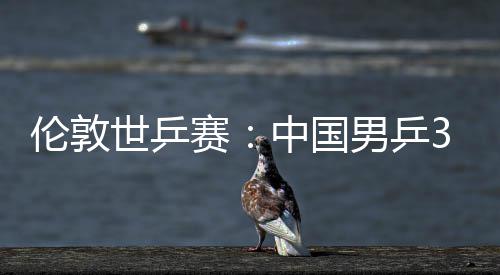 3比男乒中国0战伦敦挺进大利强世乒赛胜澳亚队
