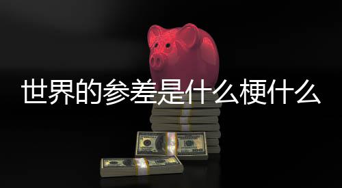 梗什自哪里的参的参世界什么思 世界么意差是差出
