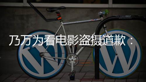 不起为看乃万制作者们电影盗摄道歉电影非常对