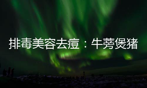 蒡煲牛猪骨排毒去痘美容