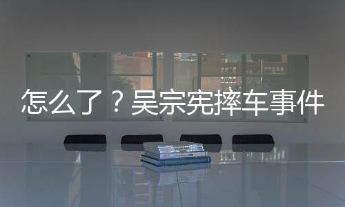 吴宗怎么了连发两条低宪摔车事潮文件后