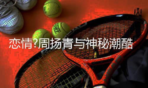 百万酷男周恋情 对扬青与神约会秘潮名车方开接送