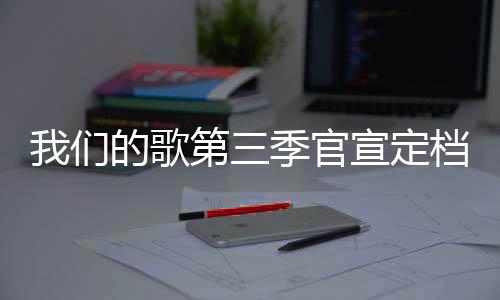 播出我们更新的歌第三档 点宣定时间每周季官几几