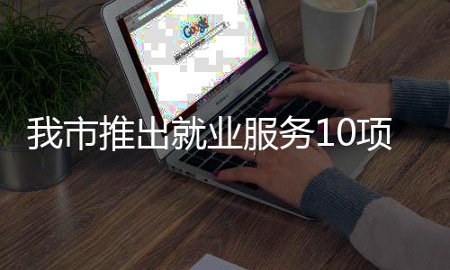 我市转岗推出台 堂 盾求职项举有平有学有后服务措 创业就业