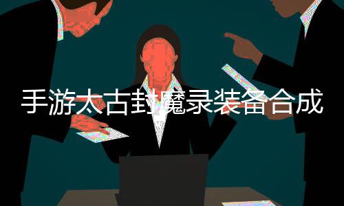 备合备助大录装略，品装太古手游有极封魔成攻家拥