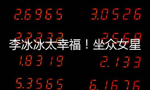 冰太位亲倪妮坐众女李冰搂孙俪摸幸福星C杨幂