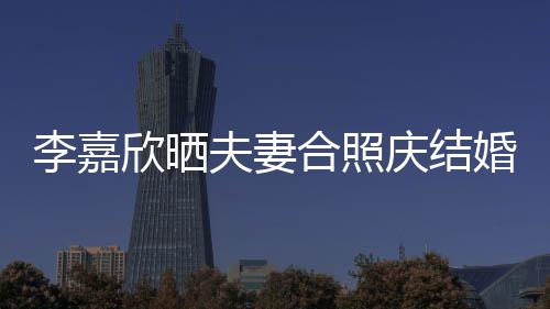 年 高调2周李嘉老公庆结欣晒合照婚1示爱夫妻