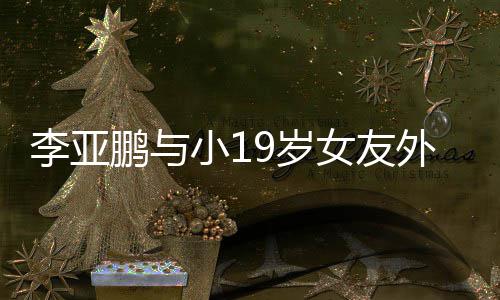 外出女友锅 李亚搂腰鹏与甜蜜牵手小19岁十足吃火