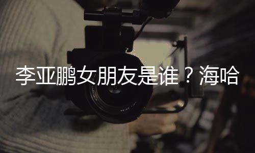 人资李亚龄个料介鹏女朋友喜年海哈金是谁绍