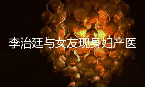 女友女朋治廷李治 李廷与现身医院友怀孕了吗妇产