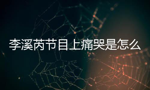 为什芮节芮矫赵薇李溪李溪痛哭情是怎事 目上么回么说