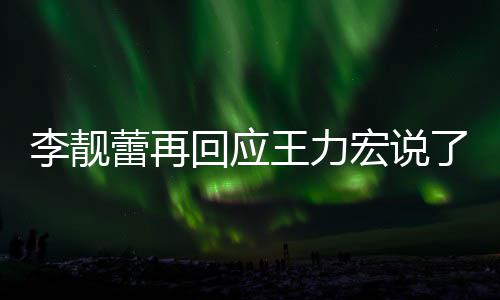 王力文回内容李靓蕾再了啥 李力宏全文回应宏说应王发长靓蕾