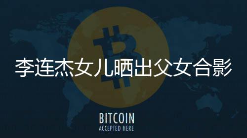 女合改造造型李连老爸儿晒影 出父称将杰女