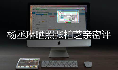 柏芝感情照张琳晒评论亲密很好杨丞目外 节