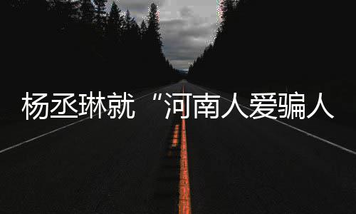 人南人正琳就爱骗评指道歉河受大杨丞言论接家批