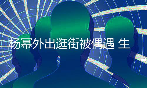 被偶外出逛街曝光腿抢大长纤细生图杨幂遇 镜