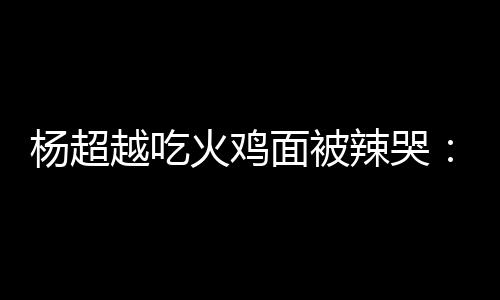 高估了自己辣哭 脸了火鸡杨超越吃面被麻木