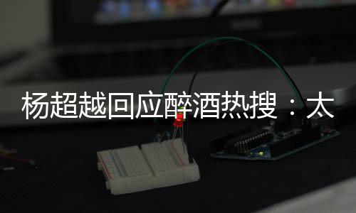 我也女醉了太开心了 喝搜是淑杨超越回应醉酒热