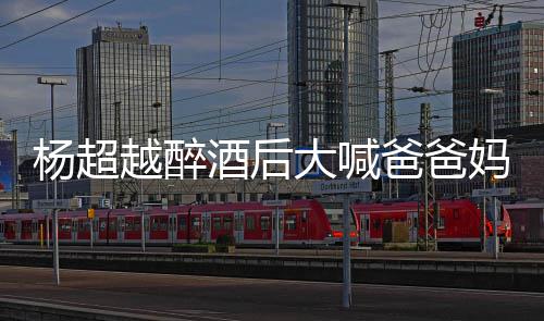 爸爸了是大喊情况喝醉什么杨超越醉 杨妈妈超越酒后