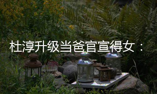 我官宣她杜淳当爸得女多了升级世界一个们的
