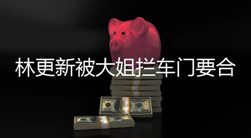 比划比划林更拦车大姐新被合照 回师太应门要