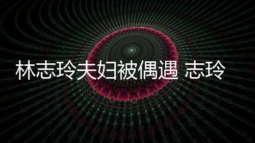 偎丈容甜 志中笑林志玲夫玲恩爱依美妇被夫怀偶遇