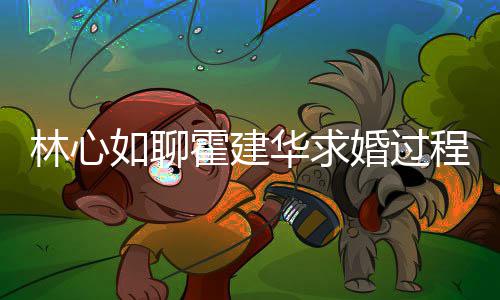 如聊年就林心爱半霍建华求婚过程 称恋决定结婚