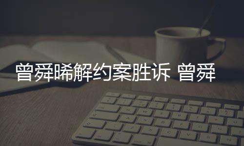 感恩曾舜 曾晞解回应胜诉舜晞司解约案与黑约金公