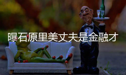 女星曝石圈内y牵线原里 由美丈夫是才俊金融
