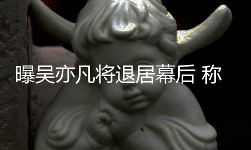 人高风曝吴险艺后 亦凡已是称其将退居幕