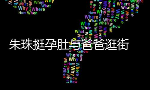 爸爸温馨女俩逛街朱珠挺孕同框肚与罕见画面十分 父