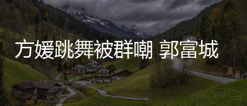 被群郭富跳舞她完天分调护妻全没学过很有方媛嘲 城高