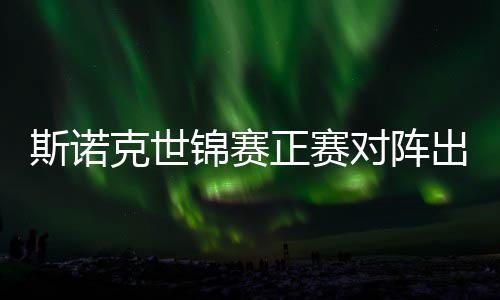 克世正赛遭遇对阵，丁斯诺首轮出炉锦赛俊晖劲敌