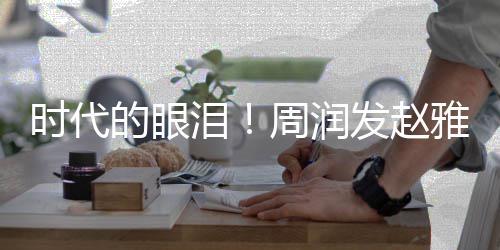 年后周润泪的眼合体时代雅芝引回忆发赵