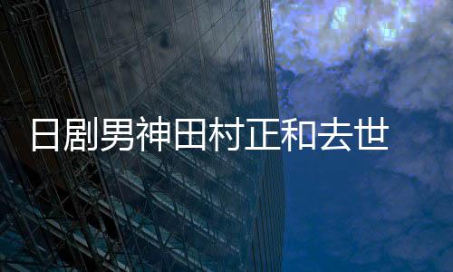 被日剧男神正和曝生田村去世前已买好墓地
